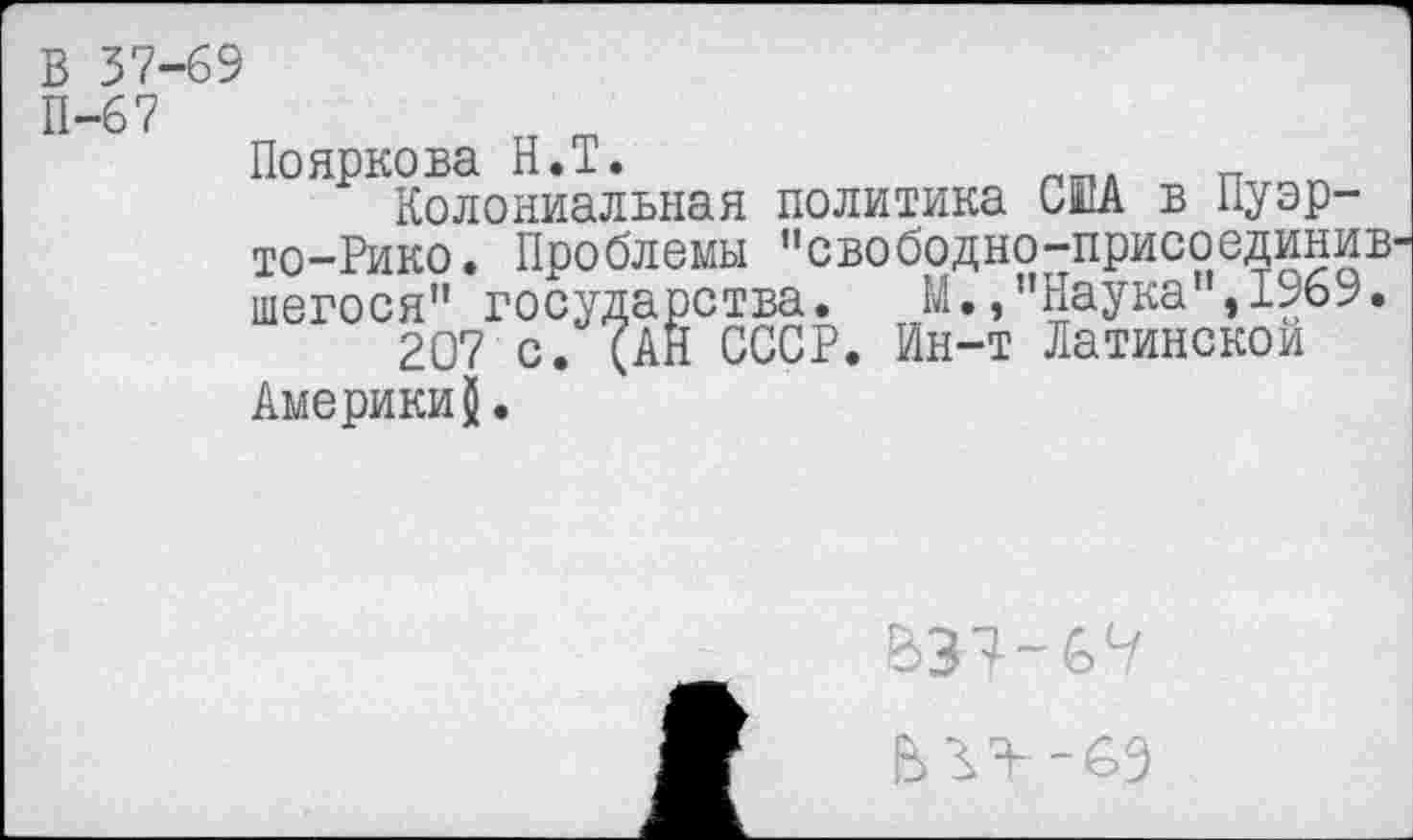 ﻿в 37-69
П-67
Пояркова Н.Т.	лтпл _
Колониальная политика США в Пуэрто-Рико. Проблемы ’’свободно-присоединив-шегося” госу 207 с.
Америки
дарства.
(АН СССР. Ин-т Латинской
